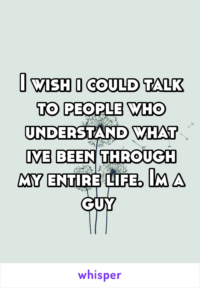 I wish i could talk to people who understand what ive been through my entire life. Im a guy 