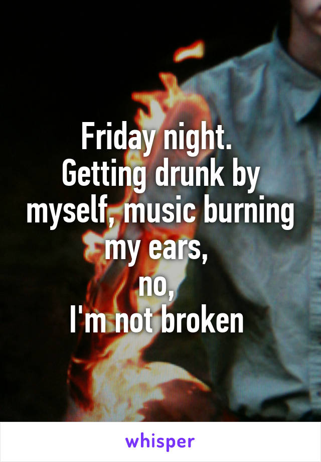 Friday night. 
Getting drunk by myself, music burning my ears, 
no, 
I'm not broken 