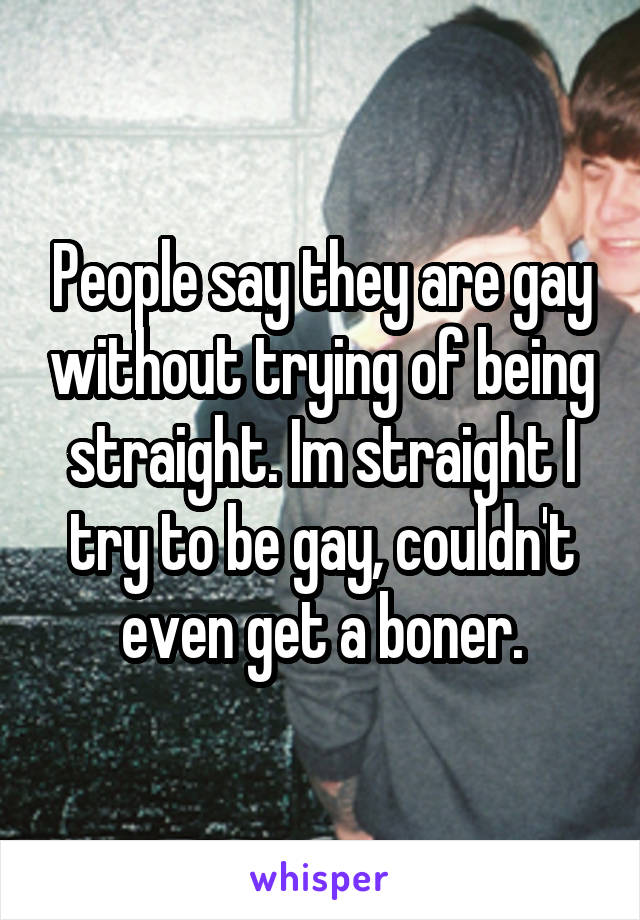 People say they are gay without trying of being straight. Im straight I try to be gay, couldn't even get a boner.