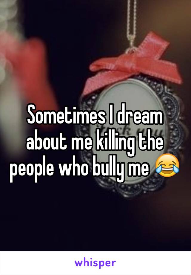 Sometimes I dream about me killing the people who bully me 😂