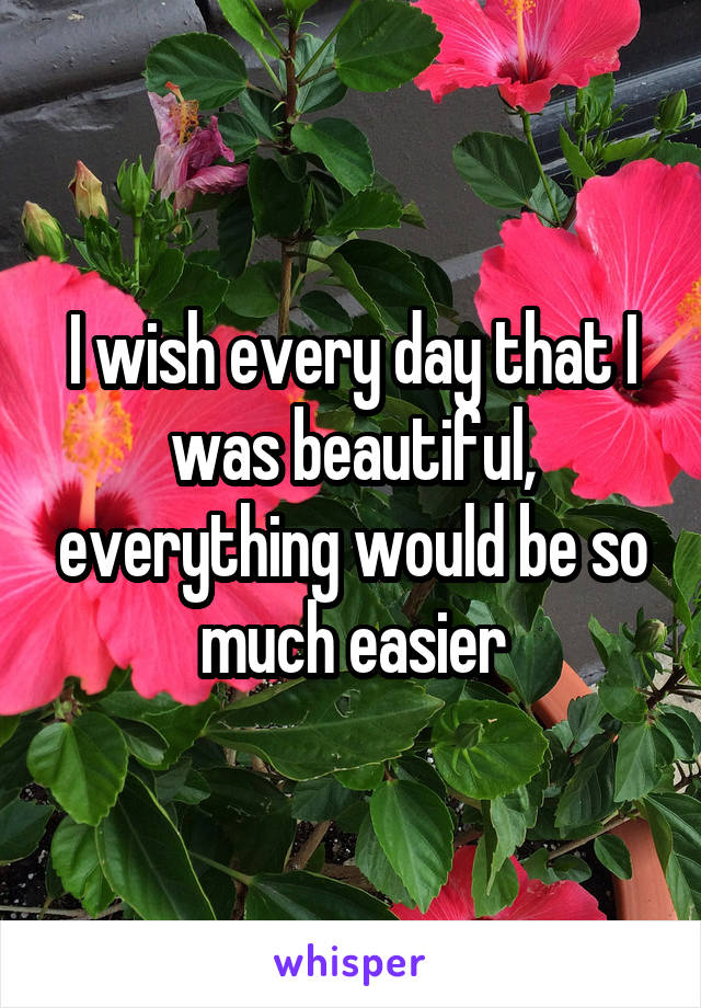 I wish every day that I was beautiful, everything would be so much easier