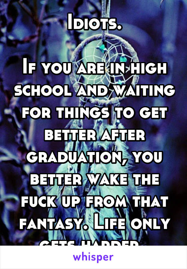 Idiots.

If you are in high school and waiting for things to get better after graduation, you better wake the fuck up from that fantasy. Life only gets harder. 