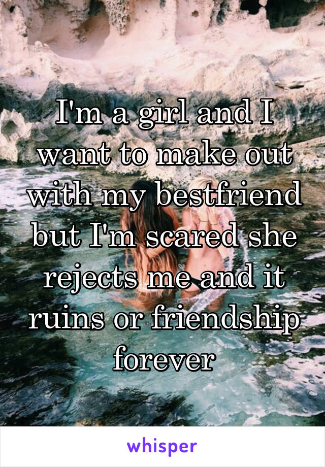 I'm a girl and I want to make out with my bestfriend but I'm scared she rejects me and it ruins or friendship forever