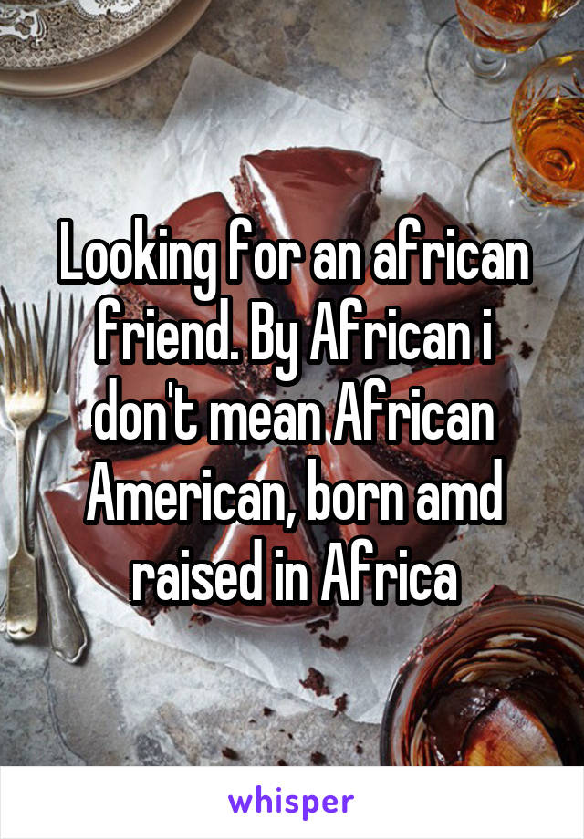 Looking for an african friend. By African i don't mean African American, born amd raised in Africa