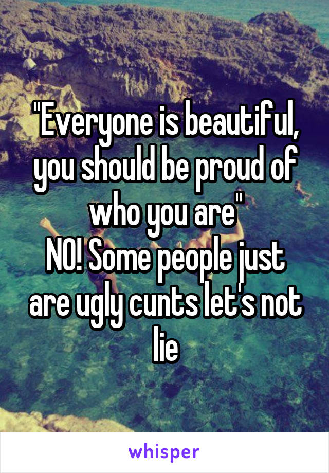 "Everyone is beautiful, you should be proud of who you are"
N0! Some people just are ugly cunts let's not lie