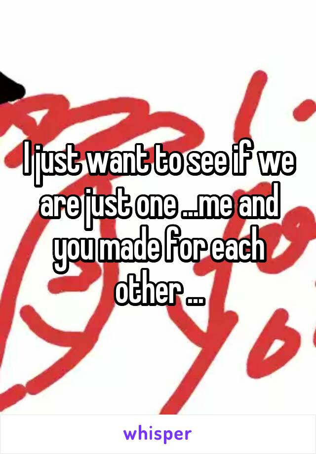 I just want to see if we are just one ...me and you made for each other ...