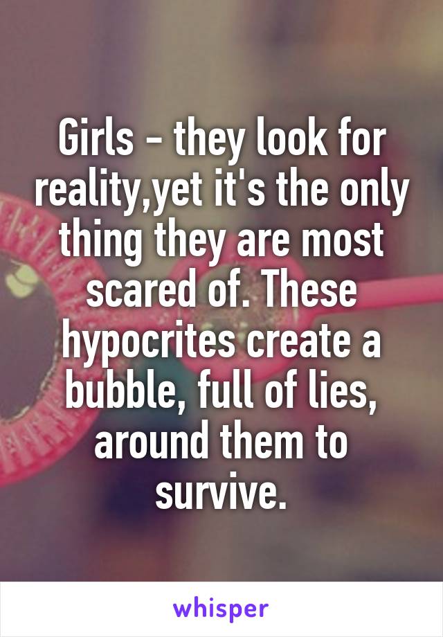 Girls - they look for reality,yet it's the only thing they are most scared of. These hypocrites create a bubble, full of lies, around them to survive.