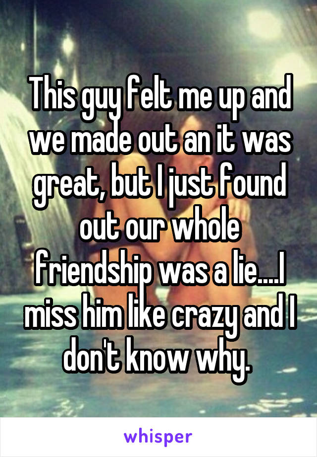 This guy felt me up and we made out an it was great, but I just found out our whole friendship was a lie....I miss him like crazy and I don't know why. 