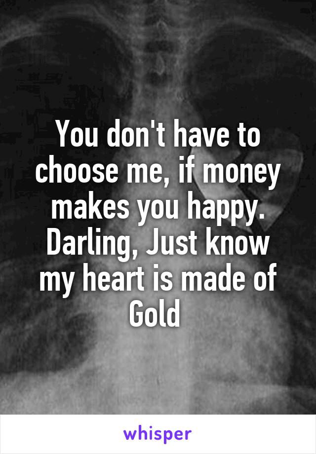 You don't have to choose me, if money makes you happy.
Darling, Just know my heart is made of Gold 