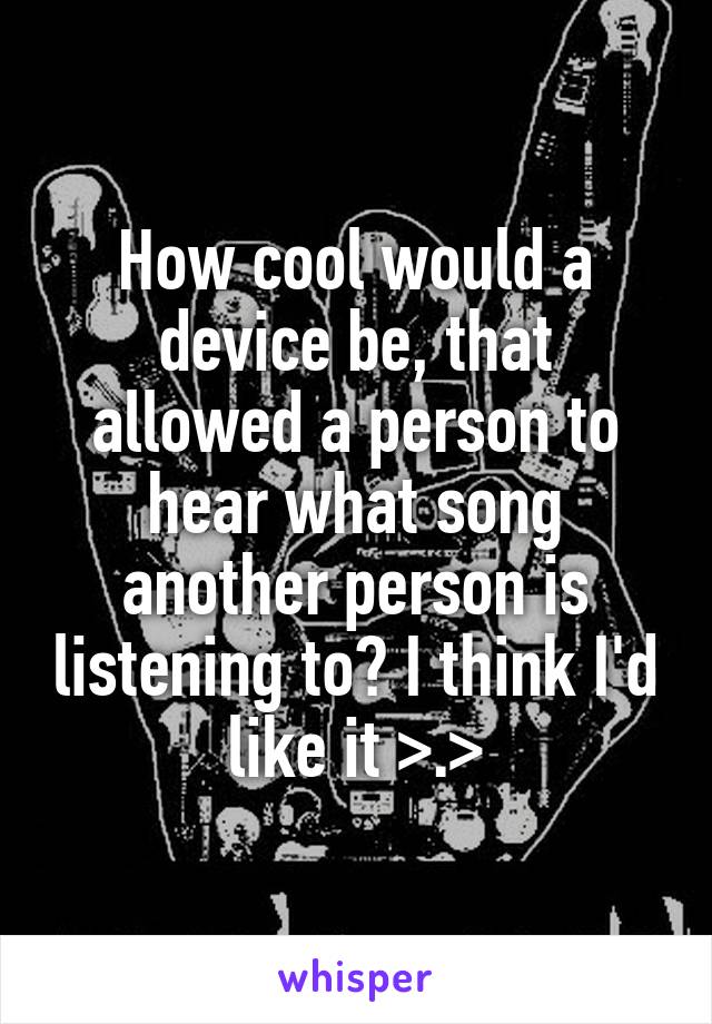 How cool would a device be, that allowed a person to hear what song another person is listening to? I think I'd like it >.>