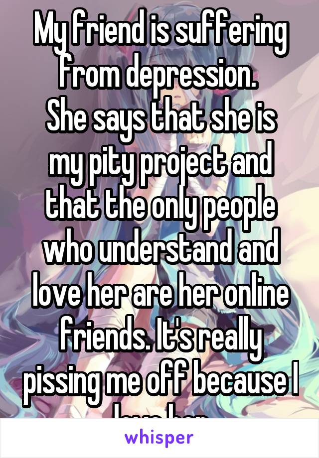 My friend is suffering from depression. 
She says that she is my pity project and that the only people who understand and love her are her online friends. It's really pissing me off because I love her