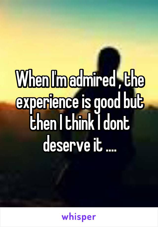 When I'm admired , the experience is good but then I think I dont deserve it ....