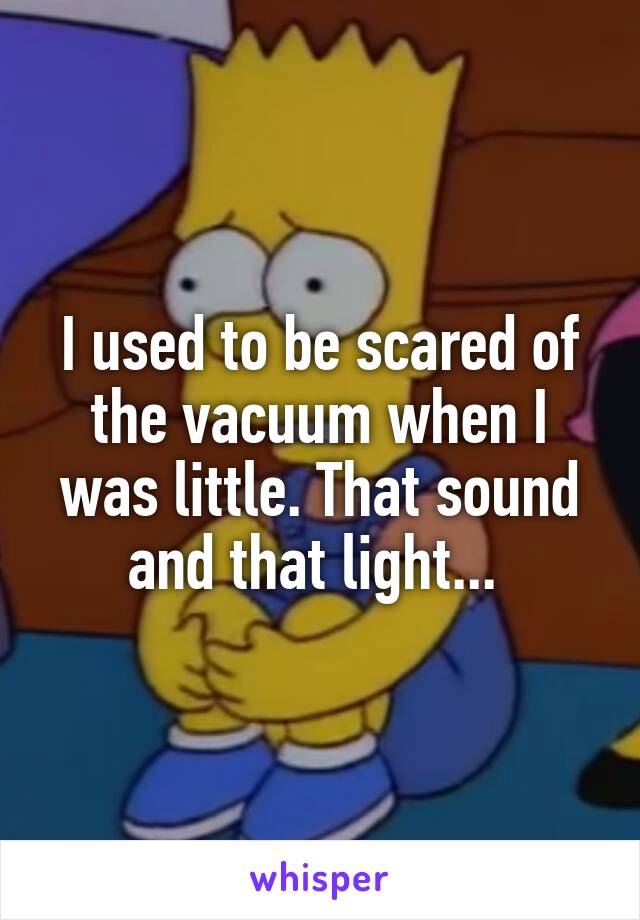 I used to be scared of the vacuum when I was little. That sound and that light... 