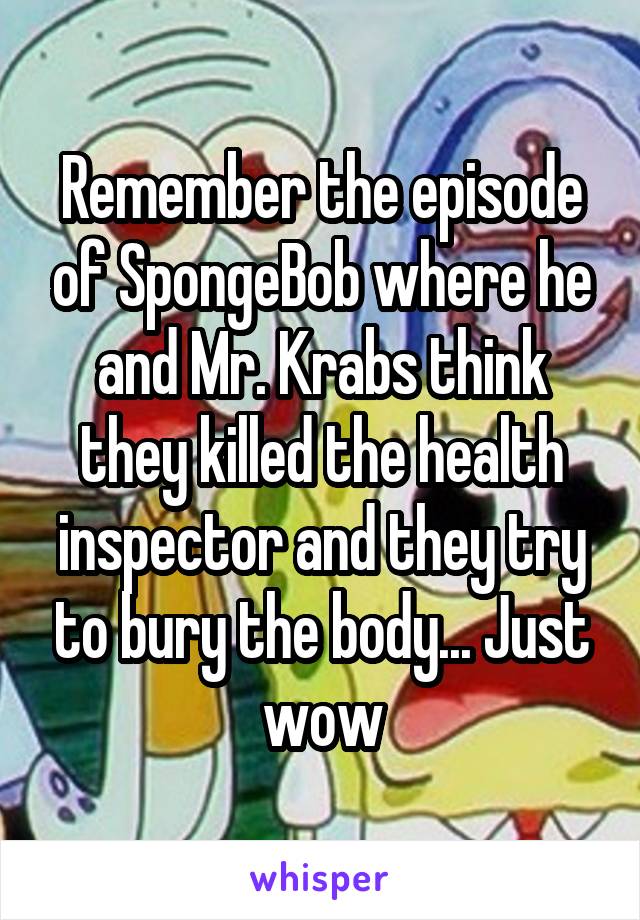 Remember the episode of SpongeBob where he and Mr. Krabs think they killed the health inspector and they try to bury the body... Just wow