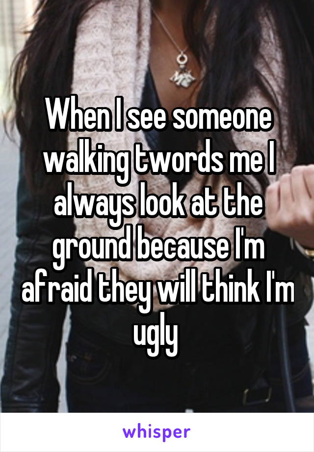 When I see someone walking twords me I always look at the ground because I'm afraid they will think I'm ugly 