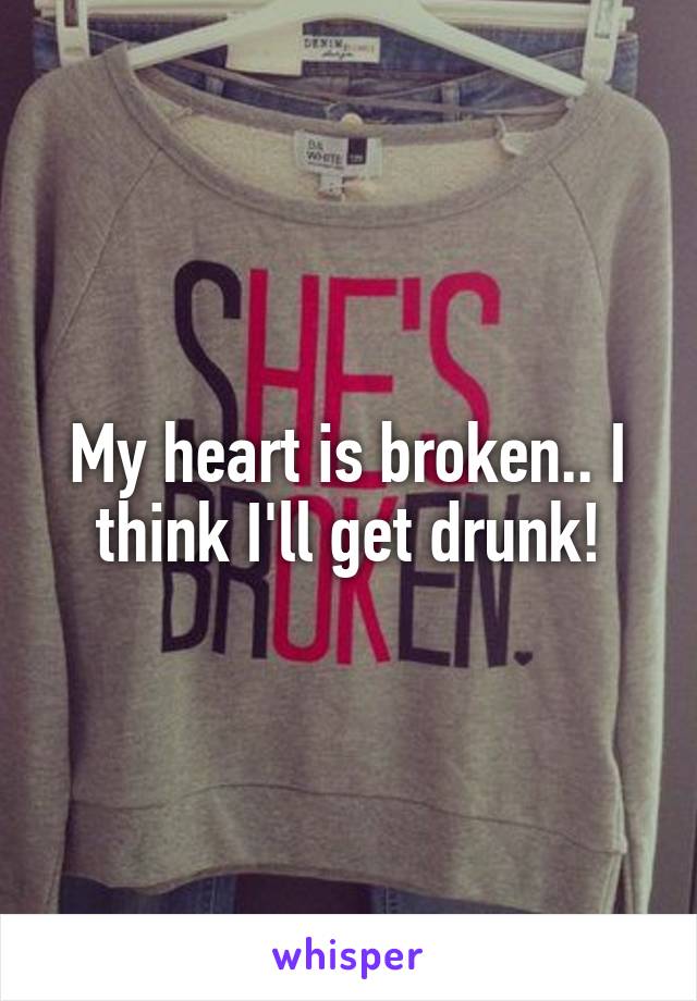 My heart is broken.. I think I'll get drunk!