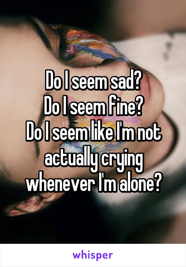 Do I seem sad?
Do I seem fine?
Do I seem like I'm not actually crying whenever I'm alone?