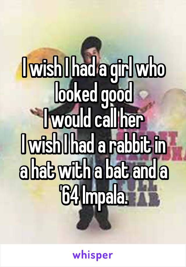 I wish I had a girl who looked good
I would call her
I wish I had a rabbit in a hat with a bat and a '64 Impala.