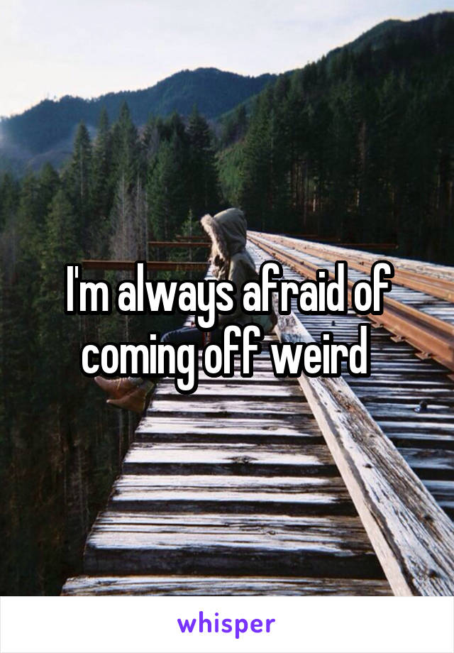 I'm always afraid of coming off weird 