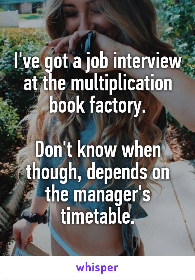 I've got a job interview at the multiplication book factory.

Don't know when though, depends on the manager's timetable.