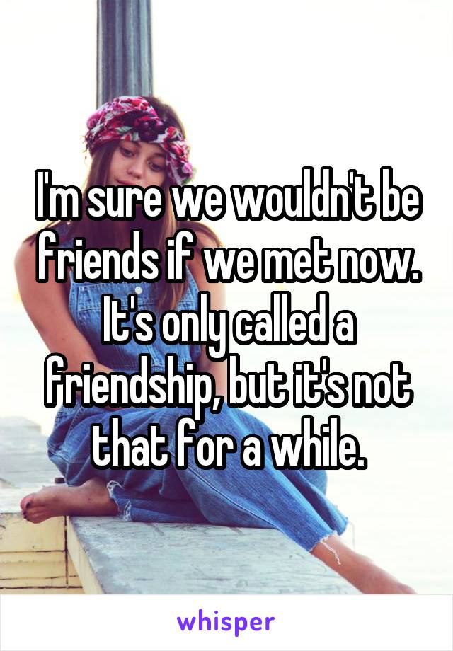 I'm sure we wouldn't be friends if we met now.
It's only called a friendship, but it's not that for a while.