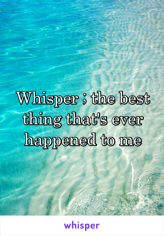 Whisper ; the best thing that's ever happened to me