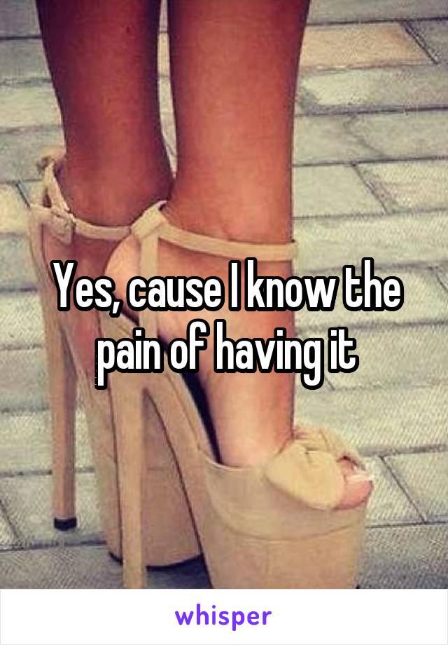 Yes, cause I know the pain of having it