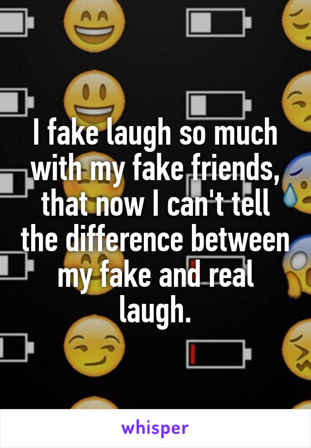 I fake laugh so much with my fake friends, that now I can't tell the difference between my fake and real laugh.