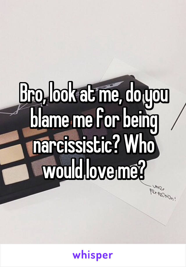 Bro, look at me, do you blame me for being narcissistic? Who would love me?