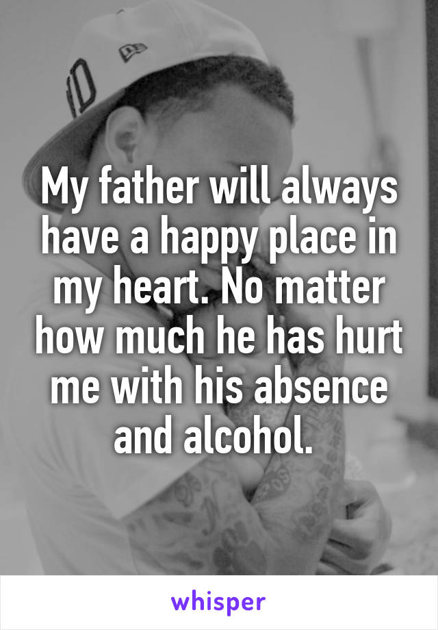 My father will always have a happy place in my heart. No matter how much he has hurt me with his absence and alcohol. 