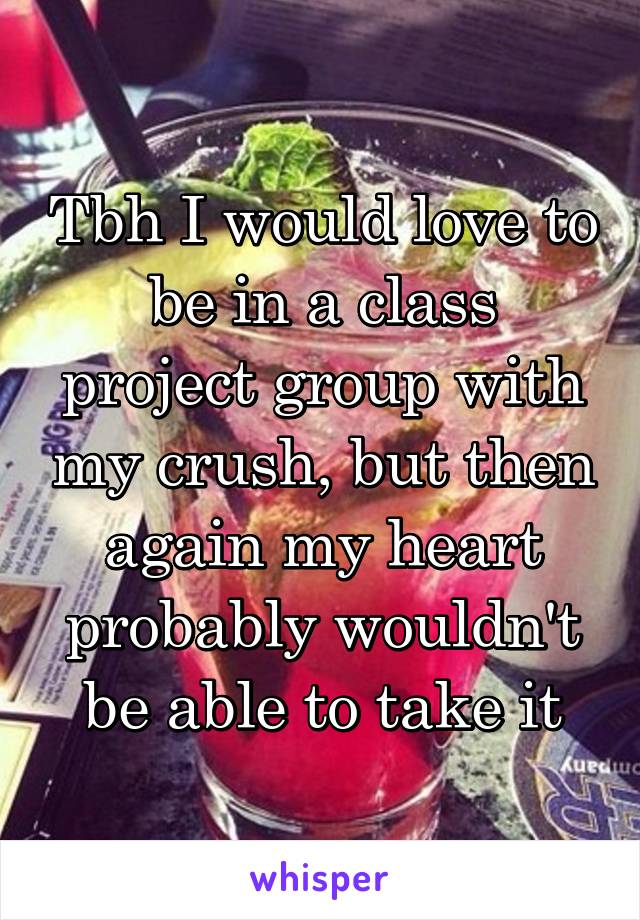 Tbh I would love to be in a class project group with my crush, but then again my heart probably wouldn't be able to take it