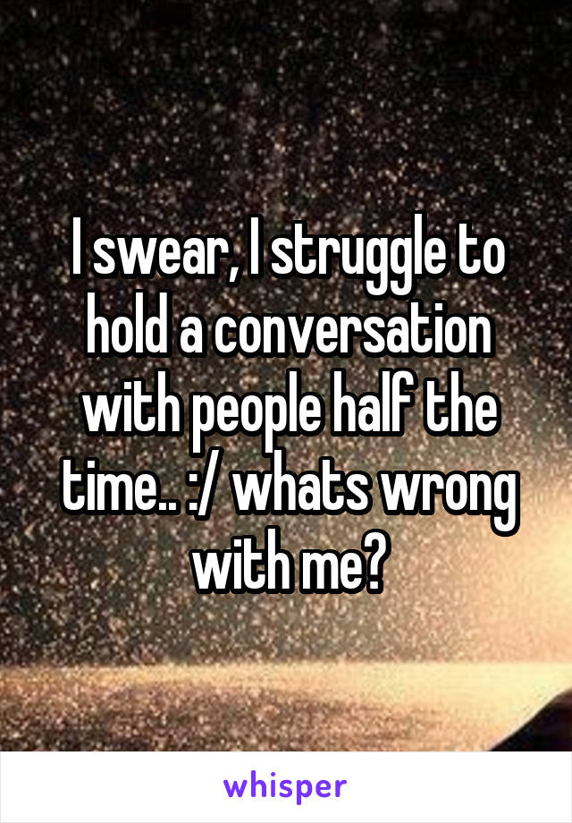 I swear, I struggle to hold a conversation with people half the time.. :/ whats wrong with me?