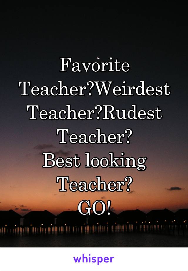 Favorite Teacher?Weirdest Teacher?Rudest Teacher?
Best looking Teacher?
GO!