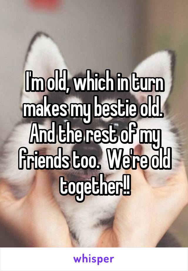 I'm old, which in turn makes my bestie old.  And the rest of my friends too.  We're old together!!