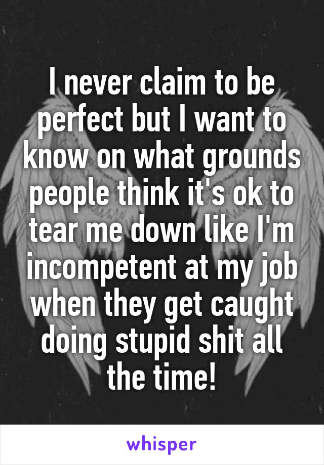 I never claim to be perfect but I want to know on what grounds people think it's ok to tear me down like I'm incompetent at my job when they get caught doing stupid shit all the time!