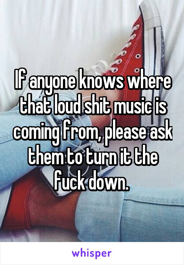 If anyone knows where that loud shit music is coming from, please ask them to turn it the fuck down. 