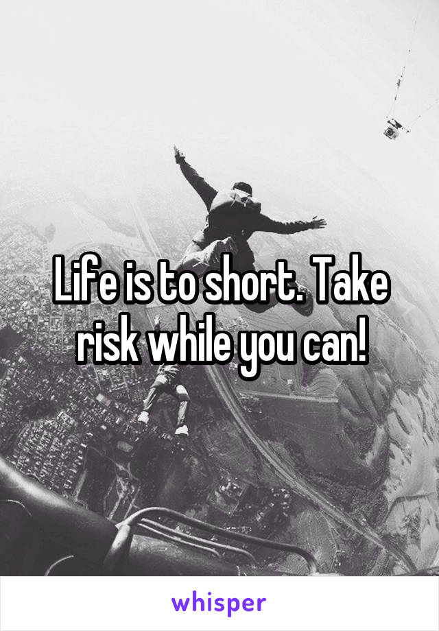 Life is to short. Take risk while you can!