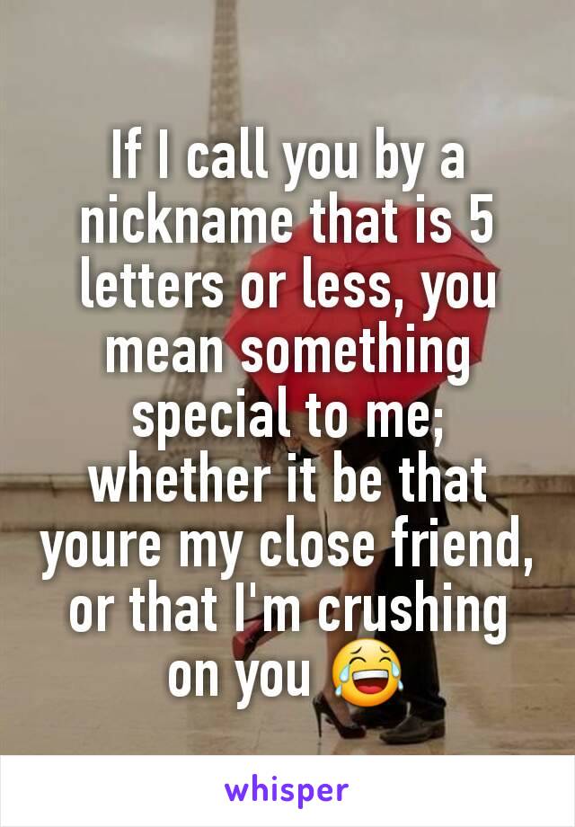 If I call you by a nickname that is 5 letters or less, you mean something special to me; whether it be that youre my close friend, or that I'm crushing on you 😂