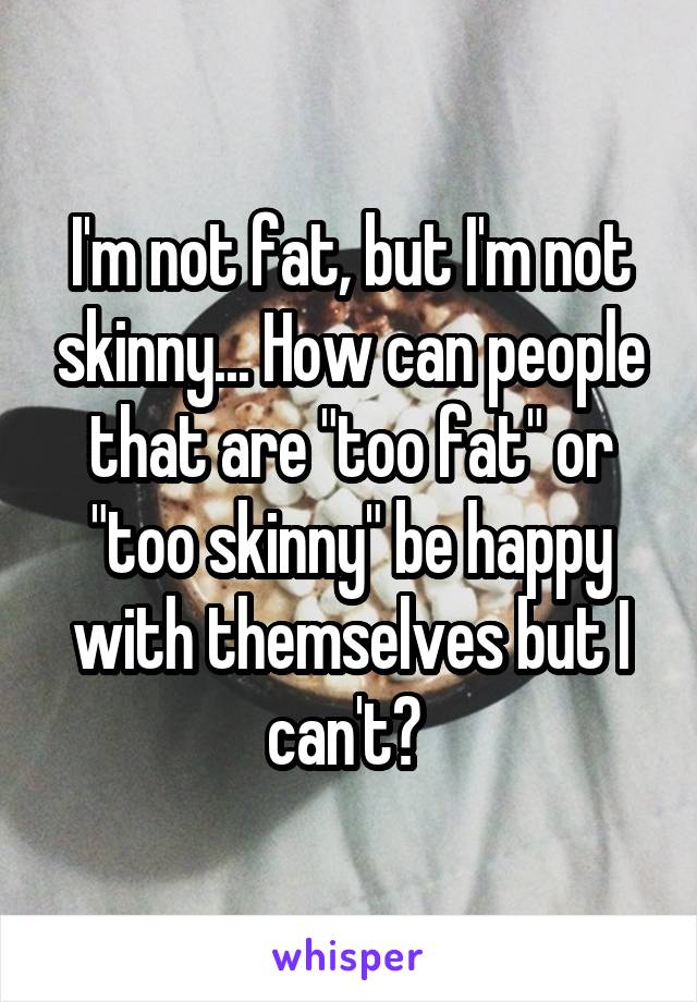 I'm not fat, but I'm not skinny... How can people that are "too fat" or "too skinny" be happy with themselves but I can't? 