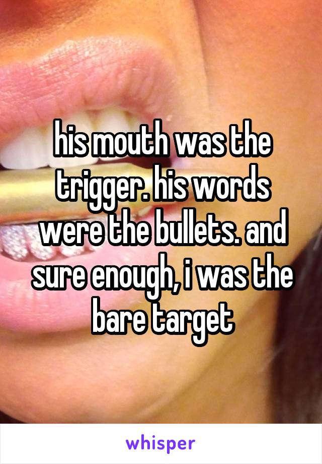 his mouth was the trigger. his words were the bullets. and sure enough, i was the bare target