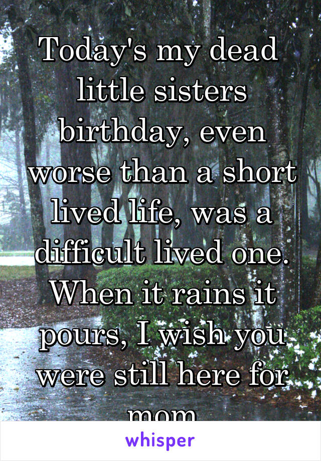 Today's my dead  little sisters birthday, even worse than a short lived life, was a difficult lived one. When it rains it pours, I wish you were still here for mom