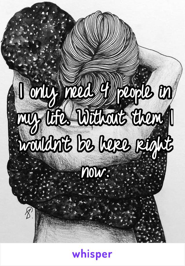 I only need 4 people in my life. Without them I wouldn't be here right now.