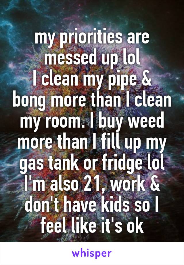 my priorities are messed up lol
I clean my pipe & bong more than I clean my room. I buy weed more than I fill up my gas tank or fridge lol
I'm also 21, work & don't have kids so I feel like it's ok