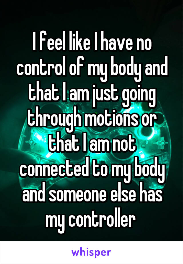 I feel like I have no control of my body and that I am just going through motions or that I am not connected to my body and someone else has my controller 