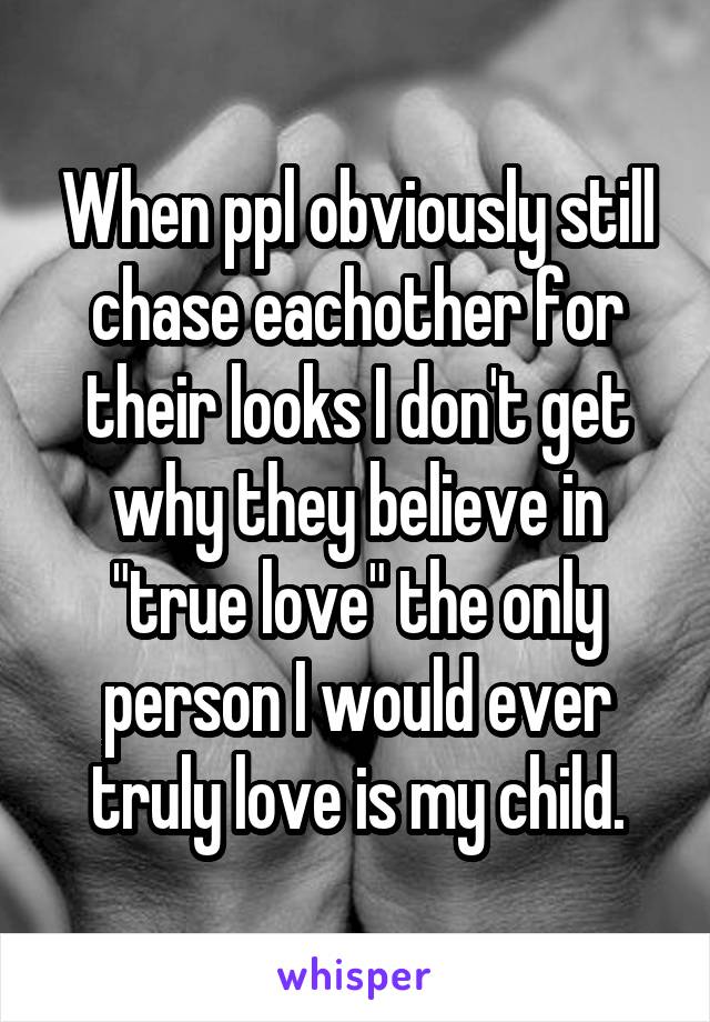 When ppl obviously still chase eachother for their looks I don't get why they believe in "true love" the only person I would ever truly love is my child.