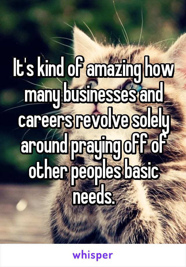 It's kind of amazing how many businesses and careers revolve solely around praying off of other peoples basic needs.