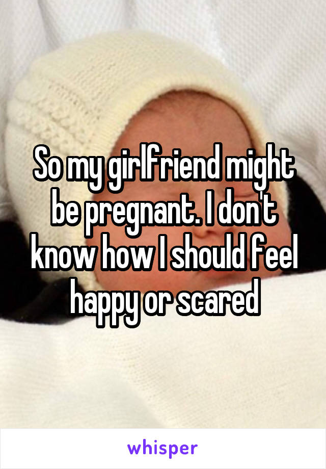 So my girlfriend might be pregnant. I don't know how I should feel happy or scared