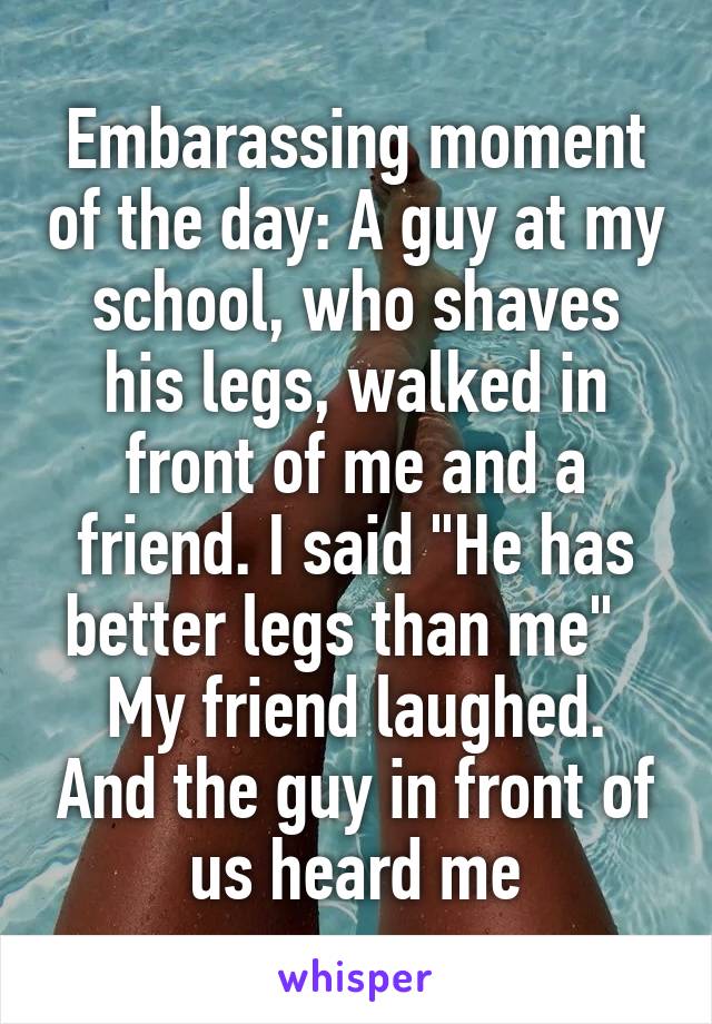 Embarassing moment of the day: A guy at my school, who shaves his legs, walked in front of me and a friend. I said "He has better legs than me"  
My friend laughed. And the guy in front of us heard me