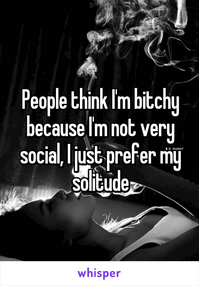 People think I'm bitchy because I'm not very social, I just prefer my solitude