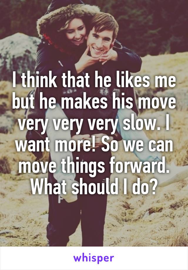 I think that he likes me but he makes his move very very very slow. I want more! So we can move things forward. What should I do?